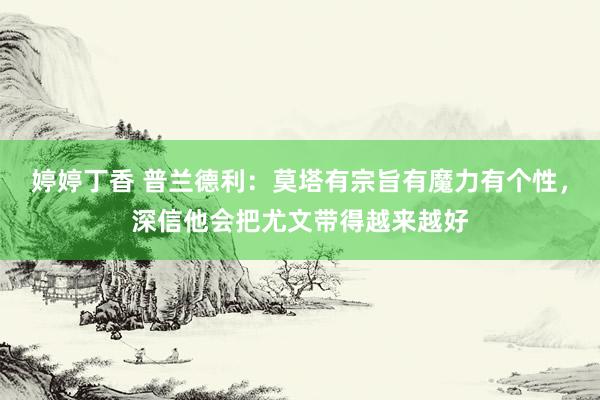 婷婷丁香 普兰德利：莫塔有宗旨有魔力有个性，深信他会把尤文带得越来越好