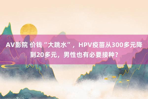 AV影院 价钱“大跳水”，HPV疫苗从300多元降到20多元，男性也有必要接种？