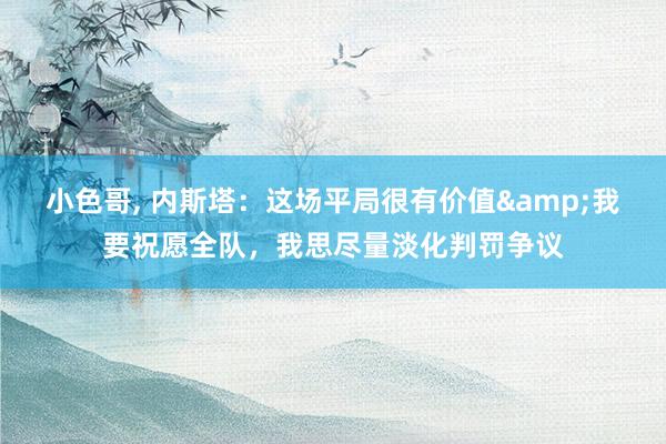 小色哥， 内斯塔：这场平局很有价值&我要祝愿全队，我思尽量淡化判罚争议