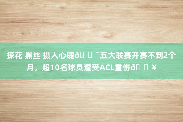 探花 黑丝 摄人心魄😨五大联赛开赛不到2个月，超10名球员遭受ACL重伤🏥