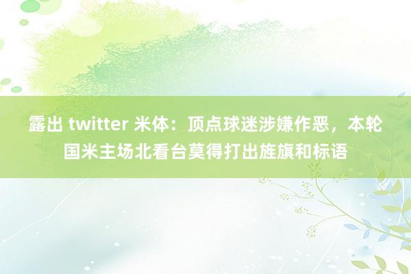 露出 twitter 米体：顶点球迷涉嫌作恶，本轮国米主场北看台莫得打出旌旗和标语