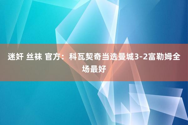 迷奸 丝袜 官方：科瓦契奇当选曼城3-2富勒姆全场最好