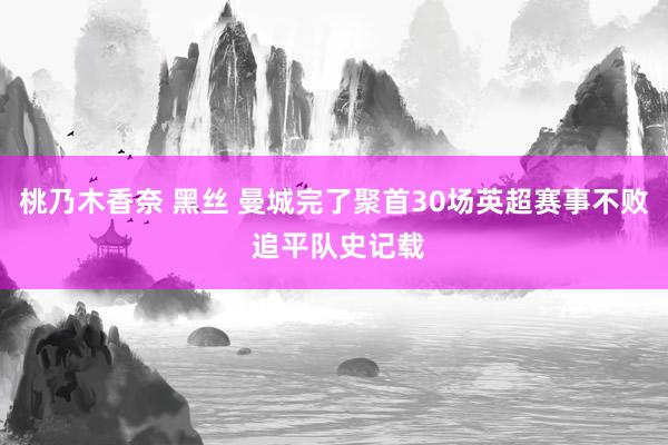 桃乃木香奈 黑丝 曼城完了聚首30场英超赛事不败 追平队史记载