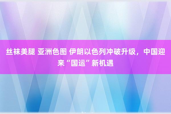 丝袜美腿 亚洲色图 伊朗以色列冲破升级，中国迎来“国运”新机遇