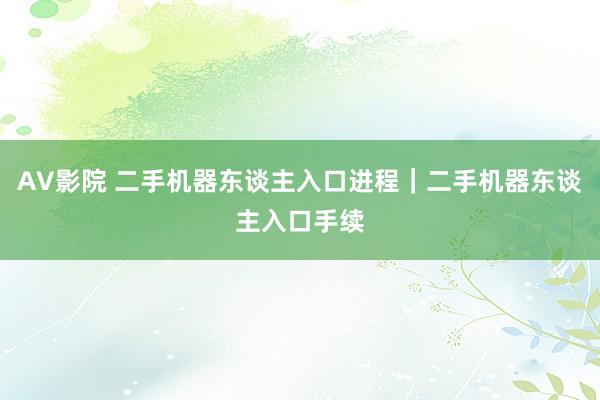 AV影院 二手机器东谈主入口进程｜二手机器东谈主入口手续