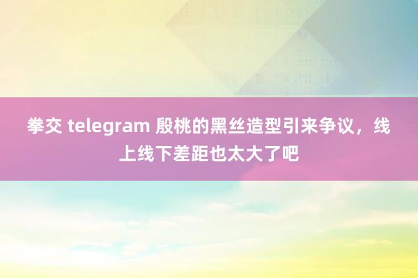 拳交 telegram 殷桃的黑丝造型引来争议，线上线下差距也太大了吧