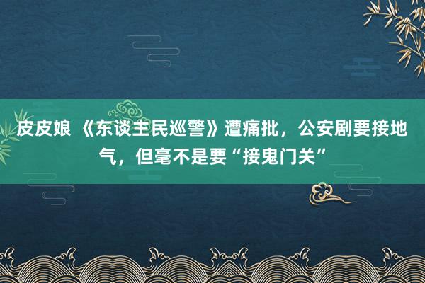 皮皮娘 《东谈主民巡警》遭痛批，公安剧要接地气，但毫不是要“接鬼门关”