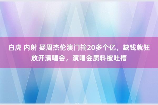 白虎 内射 疑周杰伦澳门输20多个亿，缺钱就狂放开演唱会，演唱会质料被吐槽