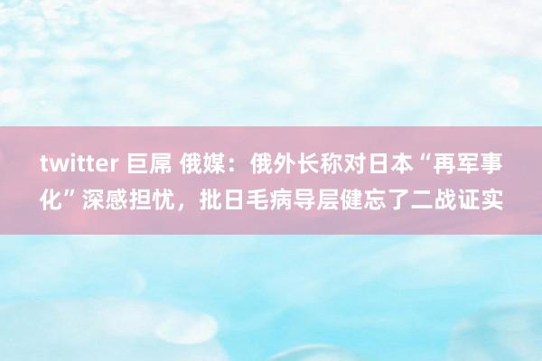 twitter 巨屌 俄媒：俄外长称对日本“再军事化”深感担忧，批日毛病导层健忘了二战证实