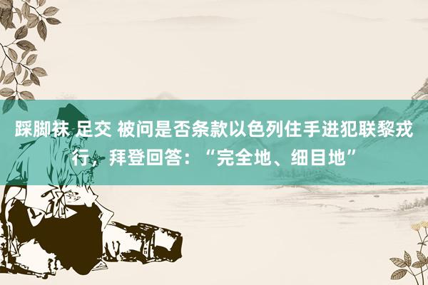 踩脚袜 足交 被问是否条款以色列住手进犯联黎戎行，拜登回答：“完全地、细目地”