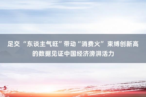 足交 “东谈主气旺”带动“消费火” 束缚创新高的数据见证中国经济滂湃活力