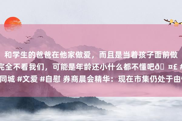 和学生的爸爸在他家做爱，而且是当着孩子面前做爱，太刺激了，孩子完全不看我们，可能是年龄还小什么都不懂吧🤣 #同城 #文爱 #自慰 券商晨会精华：现在市集仍处于由情怀主导的反弹第一阶段