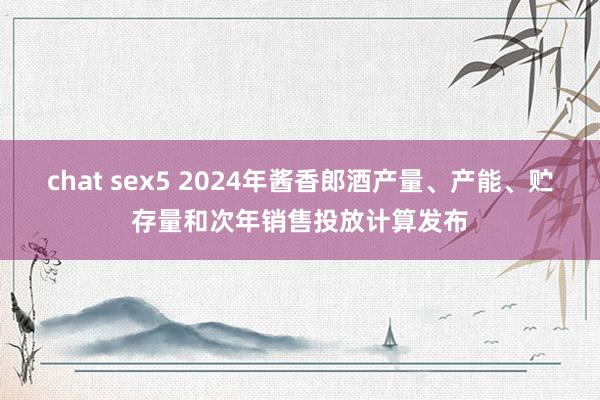 chat sex5 2024年酱香郎酒产量、产能、贮存量和次年销售投放计算发布