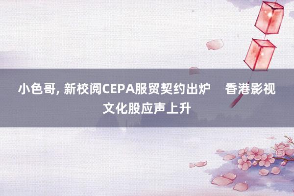 小色哥， 新校阅CEPA服贸契约出炉    香港影视文化股应声上升