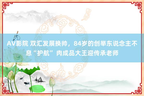 AV影院 双汇发展换帅，84岁的创举东说念主不息“护航” 肉成品大王迎传承老师