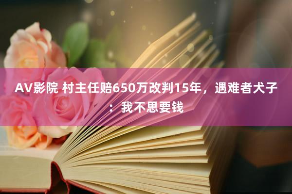 AV影院 村主任赔650万改判15年，遇难者犬子：我不思要钱