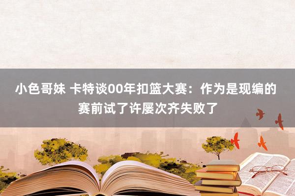 小色哥妹 卡特谈00年扣篮大赛：作为是现编的 赛前试了许屡次齐失败了