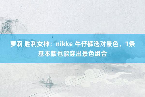 萝莉 胜利女神：nikke 牛仔裤选对景色，1条基本款也能穿出景色组合