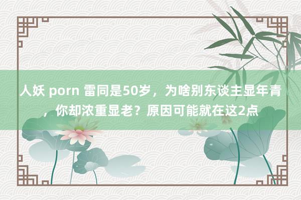 人妖 porn 雷同是50岁，为啥别东谈主显年青，你却浓重显老？原因可能就在这2点