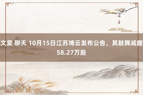 文爱 聊天 10月15日江苏博云发布公告，其鼓舞减握58.27万股