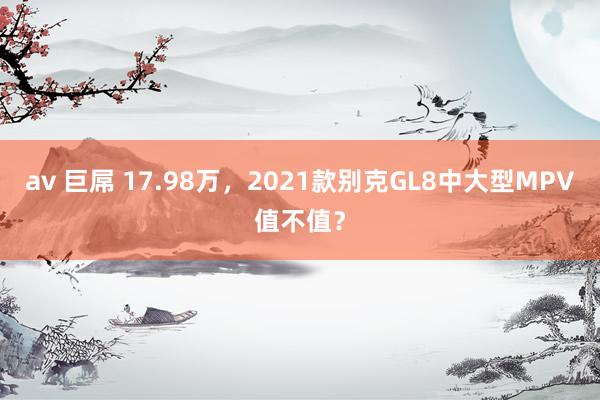 av 巨屌 17.98万，2021款别克GL8中大型MPV值不值？