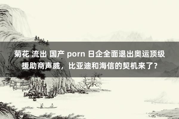 菊花 流出 国产 porn 日企全面退出奥运顶级援助商声威，比亚迪和海信的契机来了？