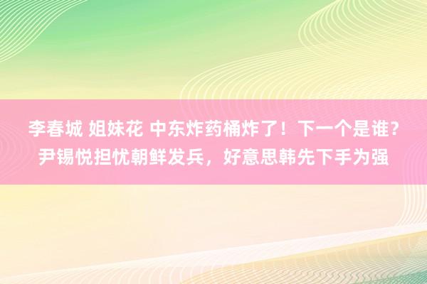 李春城 姐妹花 中东炸药桶炸了！下一个是谁？尹锡悦担忧朝鲜发兵，好意思韩先下手为强