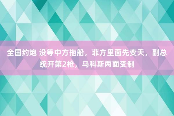 全国约炮 没等中方拖船，菲方里面先变天，副总统开第2枪，马科斯两面受制