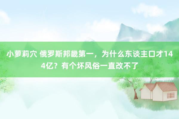 小萝莉穴 俄罗斯邦畿第一，为什么东谈主口才144亿？有个坏风俗一直改不了