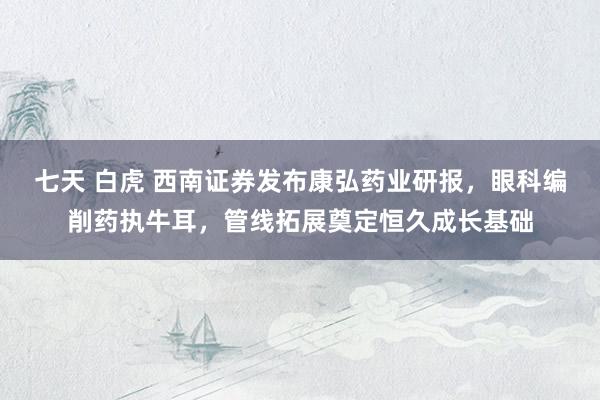 七天 白虎 西南证券发布康弘药业研报，眼科编削药执牛耳，管线拓展奠定恒久成长基础