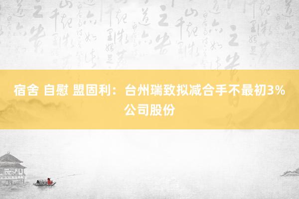 宿舍 自慰 盟固利：台州瑞致拟减合手不最初3%公司股份