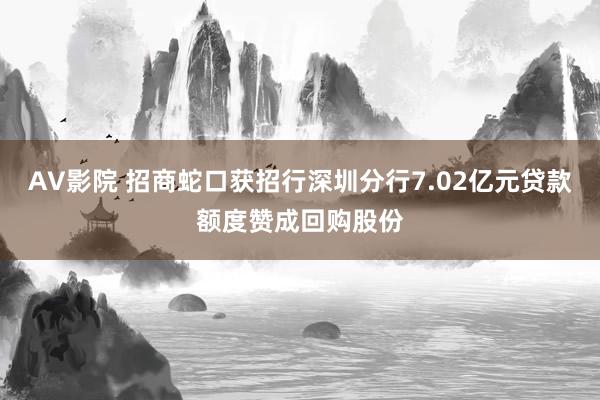 AV影院 招商蛇口获招行深圳分行7.02亿元贷款额度赞成回购股份