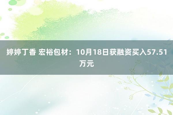 婷婷丁香 宏裕包材：10月18日获融资买入57.51万元