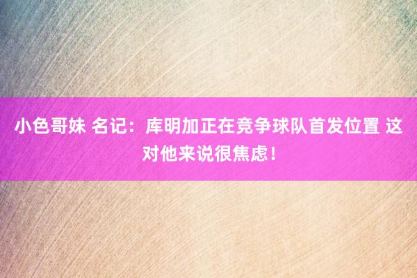 小色哥妹 名记：库明加正在竞争球队首发位置 这对他来说很焦虑！