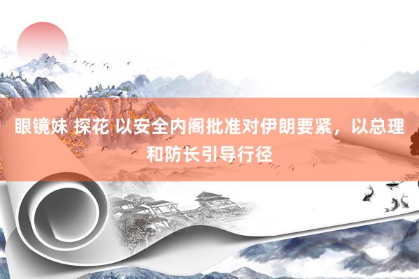 眼镜妹 探花 以安全内阁批准对伊朗要紧，以总理和防长引导行径