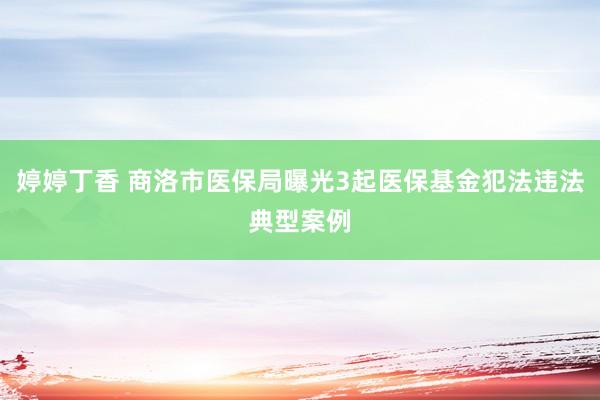 婷婷丁香 商洛市医保局曝光3起医保基金犯法违法典型案例