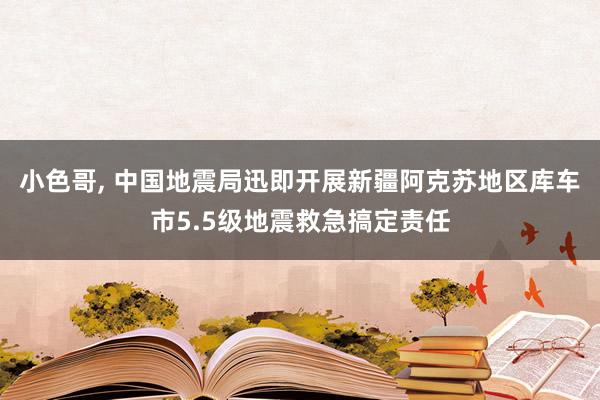 小色哥， 中国地震局迅即开展新疆阿克苏地区库车市5.5级地震救急搞定责任