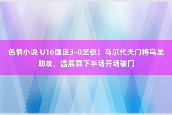 色情小说 U16国足3-0至极！马尔代夫门将乌龙助攻，温展霖下半场开场破门