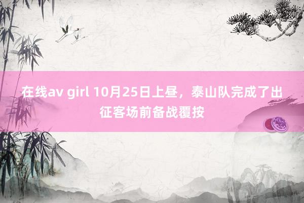 在线av girl 10月25日上昼，泰山队完成了出征客场前备战覆按