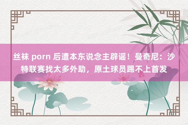 丝袜 porn 后遭本东说念主辟谣！曼奇尼：沙特联赛找太多外助，原土球员踢不上首发