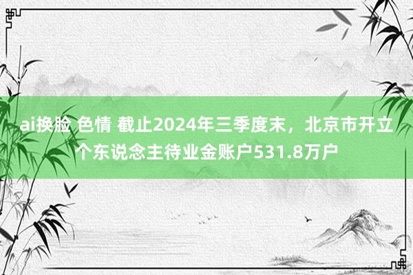 ai换脸 色情 截止2024年三季度末，北京市开立个东说念主待业金账户531.8万户