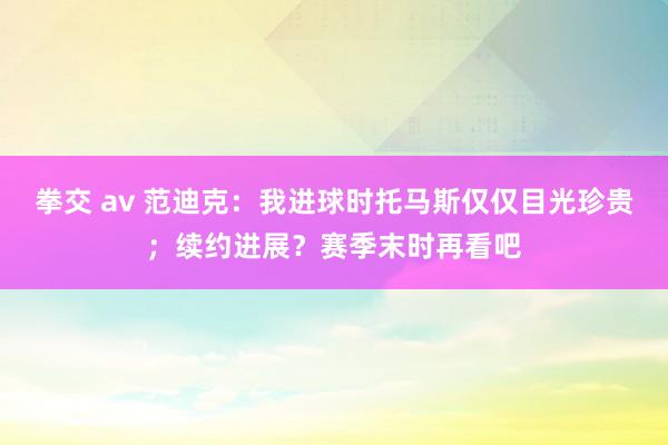 拳交 av 范迪克：我进球时托马斯仅仅目光珍贵；续约进展？赛季末时再看吧