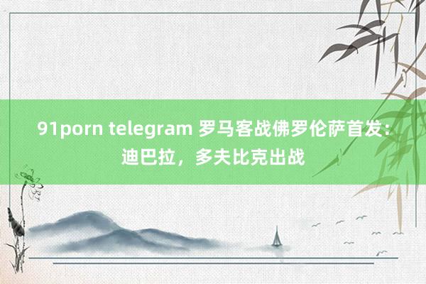 91porn telegram 罗马客战佛罗伦萨首发：迪巴拉，多夫比克出战