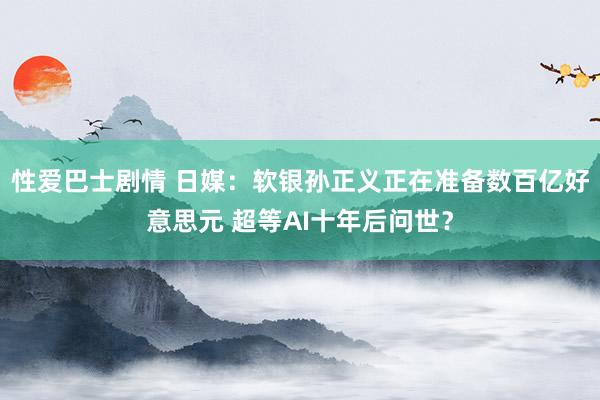 性爱巴士剧情 日媒：软银孙正义正在准备数百亿好意思元 超等AI十年后问世？