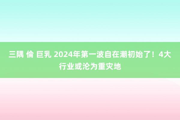 三隅 倫 巨乳 2024年第一波自在潮初始了！4大行业或沦为重灾地