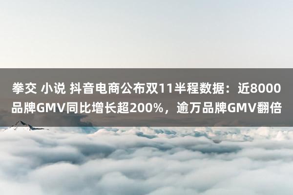 拳交 小说 抖音电商公布双11半程数据：近8000品牌GMV同比增长超200%，逾万品牌GMV翻倍