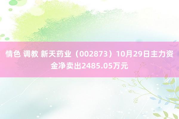 情色 调教 新天药业（002873）10月29日主力资金净卖出2485.05万元