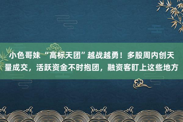 小色哥妹 “高标天团”越战越勇！多股周内创天量成交，活跃资金不时抱团，融资客盯上这些地方