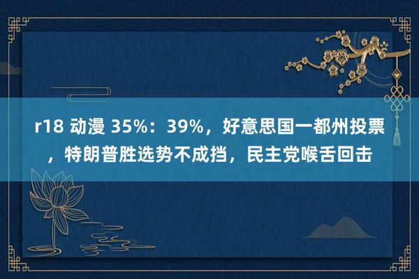 r18 动漫 35%：39%，好意思国一都州投票，特朗普胜选势不成挡，民主党喉舌回击