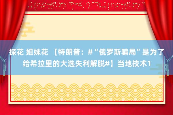 探花 姐妹花 【特朗普：#“俄罗斯骗局”是为了给希拉里的大选失利解脱#】当地技术1